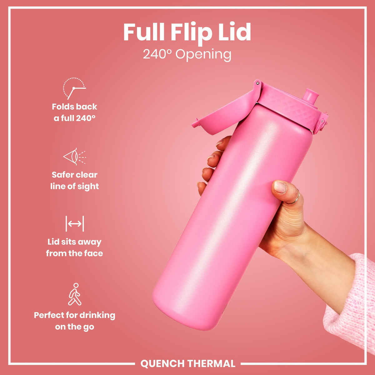 A pink water bottle with a full flip lid is held; the lid opens 240 degrees, providing a clear view and sitting away from the face, ideal for on-the-go use. Full Flip Lid, 240° Opening. QUENCH THERMAL.