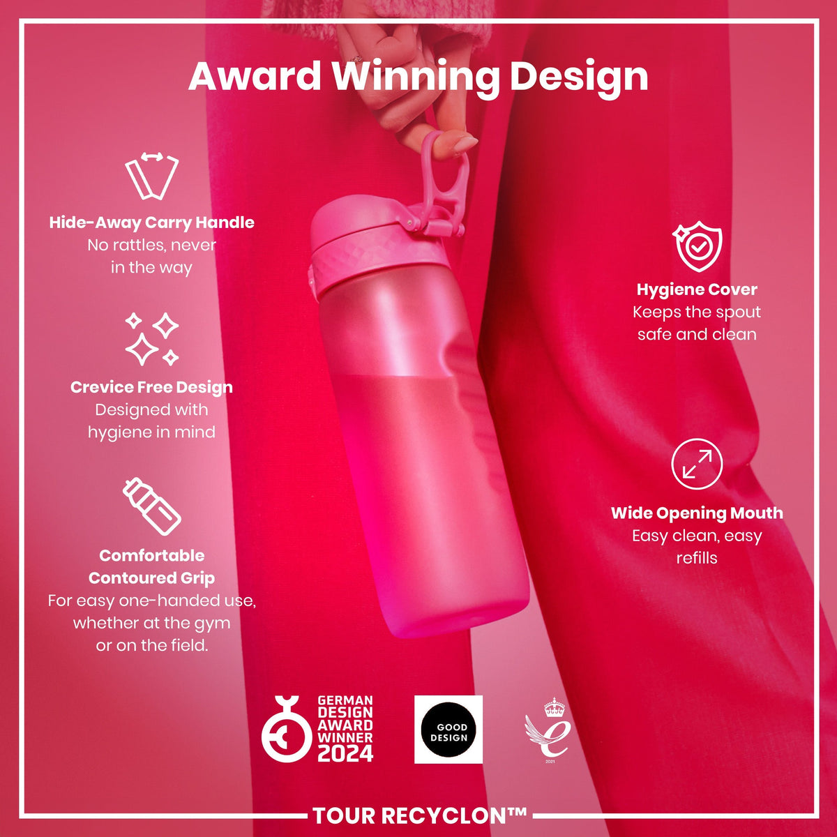 A pink water bottle is held; its features are highlighted against a pink background. Award Winning Design. Hide-Away Carry Handle. No rattles, never in the way. Crevice Free Design. Designed with hygiene in mind. Comfortable Contoured Grip. For easy one-handed use, whether at the gym or on the field. Hygiene Cover. Keeps the spout safe and clean. Wide Opening Mouth. Easy clean, easy refills. German Design Award Winner 2024. Good Design. Tour Recyclon™. 2021.