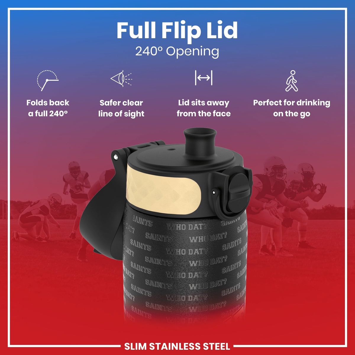 A black, slim stainless steel water bottle with a beige band and "Saints Who Dat?" printed on it, features a 240° opening flip lid, sits away from the face for safe drinking on the go, against a background of blurry American football players.