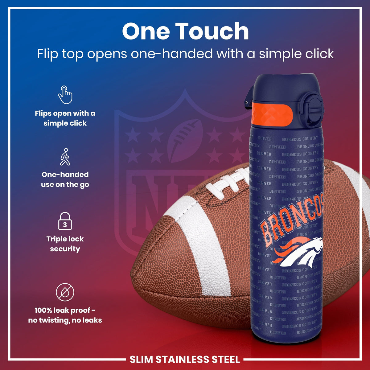A Denver Broncos-themed water bottle sits beside an American football. Its flip top opens one-handed. The background is a stylized NFL shield. One Touch. Flip top opens one-handed with a simple click. Flips open with a simple click. One-handed use on the go. Triple lock security. 100% leak proof - no twisting, no leaks. SLIM STAINLESS STEEL.